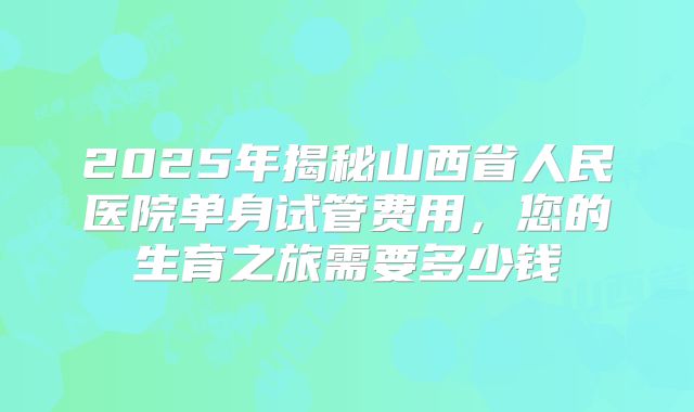 2025年揭秘山西省人民医院单身试管费用,您的生育之旅需要多少钱