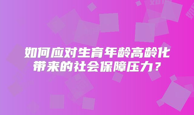 如何应对生育年龄高龄化带来的社会保障压力？
