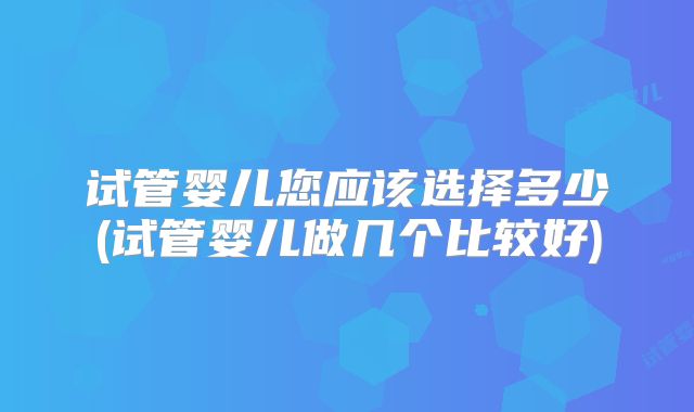 试管婴儿您应该选择多少(试管婴儿做几个比较好)