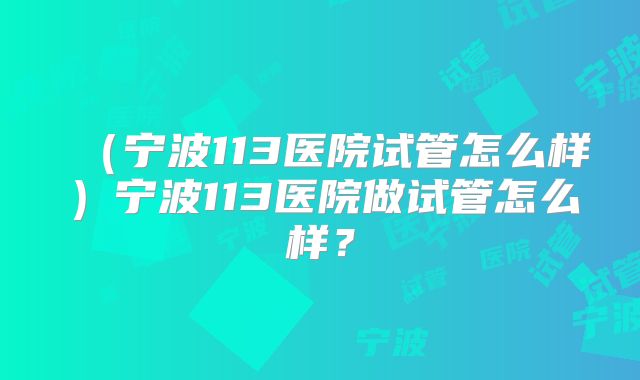 （宁波113医院试管怎么样）宁波113医院做试管怎么样？
