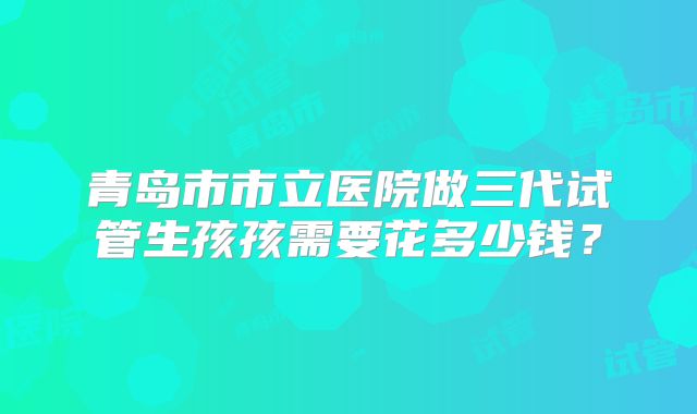 青岛市市立医院做三代试管生孩孩需要花多少钱？