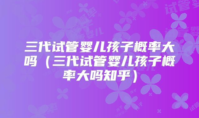 三代试管婴儿孩子概率大吗（三代试管婴儿孩子概率大吗知乎）