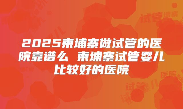2025柬埔寨做试管的医院靠谱么 柬埔寨试管婴儿比较好的医院