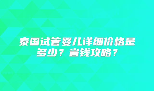 泰国试管婴儿详细价格是多少？省钱攻略？