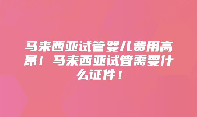 马来西亚试管婴儿费用高昂！马来西亚试管需要什么证件！