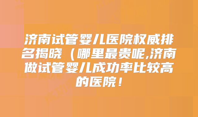 济南试管婴儿医院权威排名揭晓（哪里最贵呢,济南做试管婴儿成功率比较高的医院！