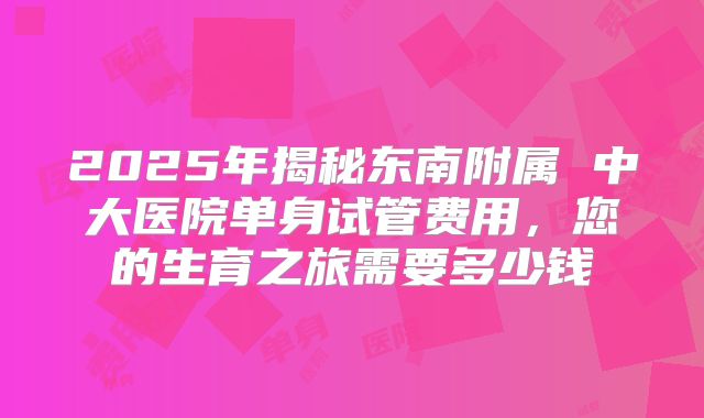 2025年揭秘东南附属 中大医院单身试管费用，您的生育之旅需要多少钱