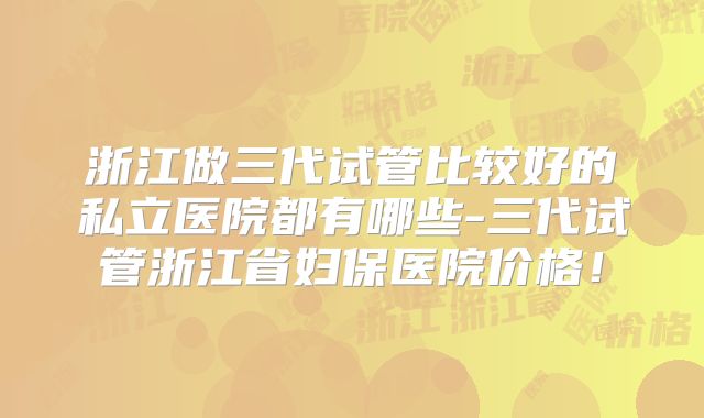浙江做三代试管比较好的私立医院都有哪些-三代试管浙江省妇保医院价格！
