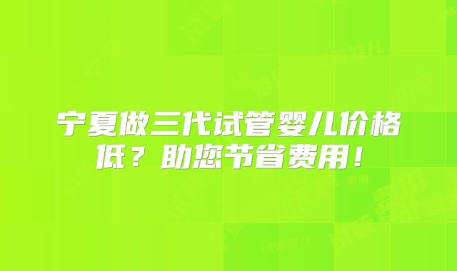 宁夏做三代试管婴儿价格低？助您节省费用！