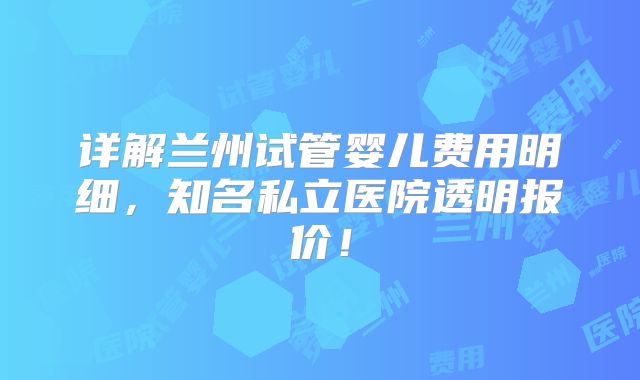 详解兰州试管婴儿费用明细，知名私立医院透明报价！