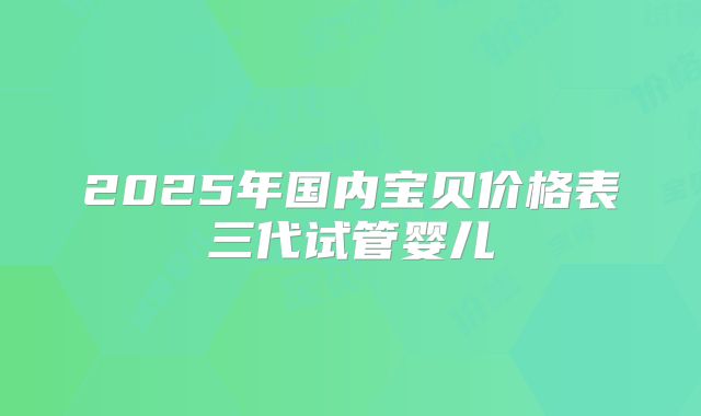 2025年国内宝贝价格表三代试管婴儿