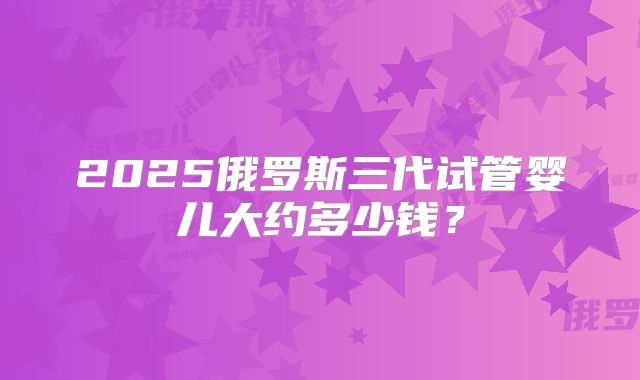 2025俄罗斯三代试管婴儿大约多少钱？
