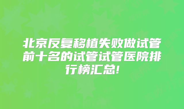 北京反复移植失败做试管前十名的试管试管医院排行榜汇总!