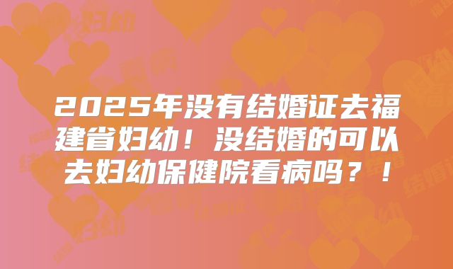 2025年没有结婚证去福建省妇幼!没结婚的可以去妇幼保健院看病吗?!