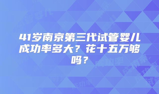 41岁南京第三代试管婴儿成功率多大？花十五万够吗？