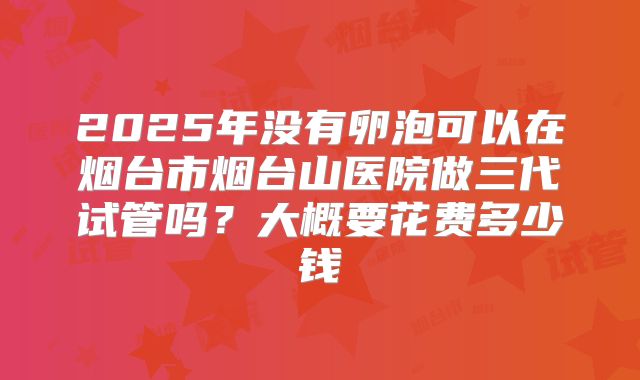 2025年没有卵泡可以在烟台市烟台山医院做三代试管吗？大概要花费多少钱