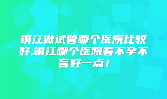 镇江做试管哪个医院比较好,镇江哪个医院看不孕不育好一点!