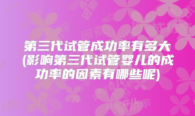 第三代试管成功率有多大(影响第三代试管婴儿的成功率的因素有哪些呢)