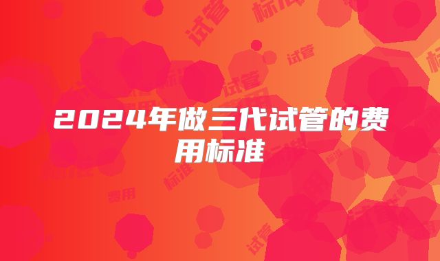 2024年做三代试管的费用标准
