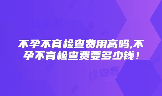 不孕不育检查费用高吗,不孕不育检查费要多少钱！