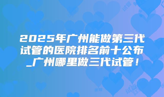 2025年广州能做第三代试管的医院排名前十公布_广州哪里做三代试管!