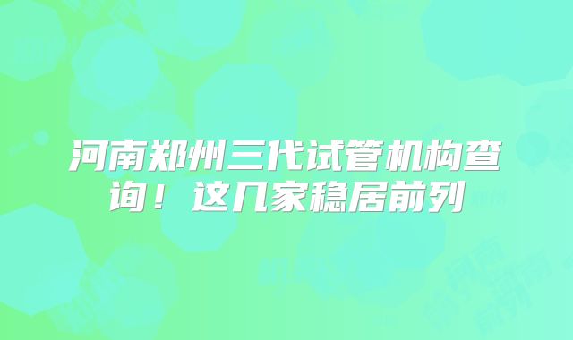 河南郑州三代试管机构查询!这几家稳居前列