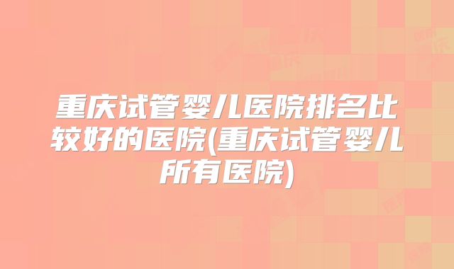 重庆试管婴儿医院排名比较好的医院(重庆试管婴儿所有医院)