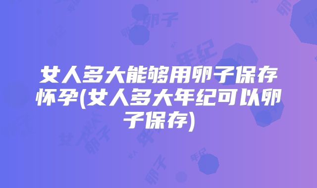 女人多大能够用卵子保存怀孕(女人多大年纪可以卵子保存)