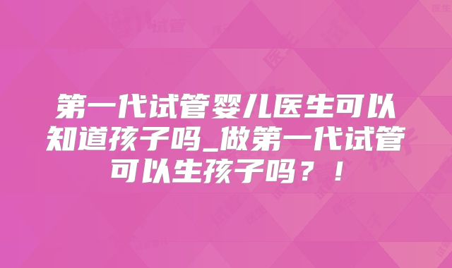第一代试管婴儿医生可以知道孩子吗_做第一代试管可以生孩子吗？！