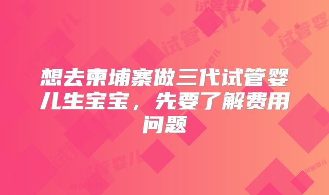 想去柬埔寨做三代试管婴儿生宝宝,先要了解费用问题
