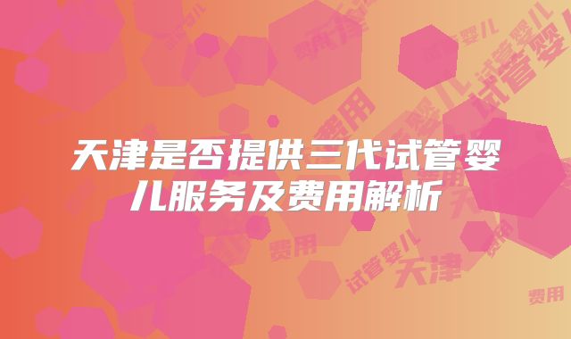 天津是否提供三代试管婴儿服务及费用解析