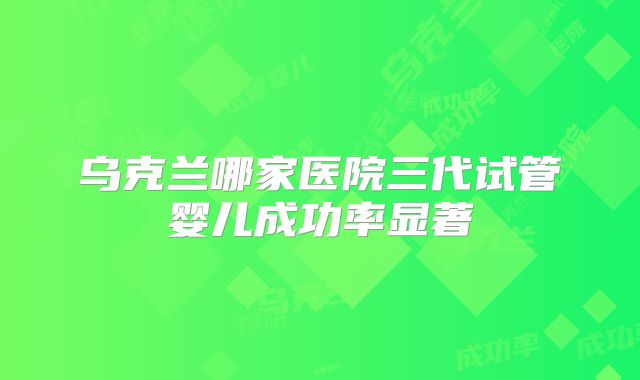 乌克兰哪家医院三代试管婴儿成功率显著
