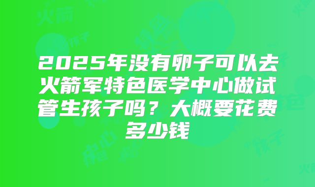 2025年没有卵子可以去火箭军特色医学中心做试管生孩子吗?大概要花费多少钱