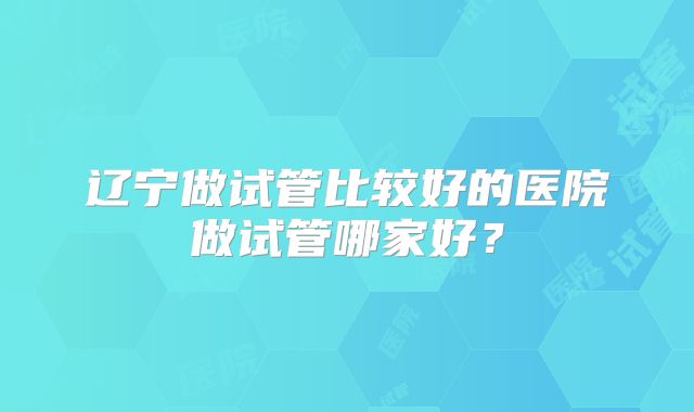 辽宁做试管比较好的医院做试管哪家好?