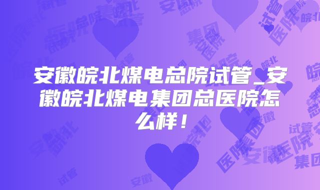 安徽皖北煤电总院试管_安徽皖北煤电集团总医院怎么样！
