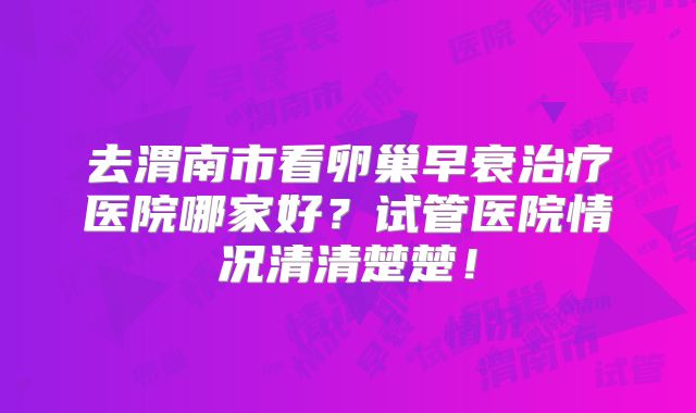 去渭南市看卵巢早衰治疗医院哪家好?试管医院情况清清楚楚!