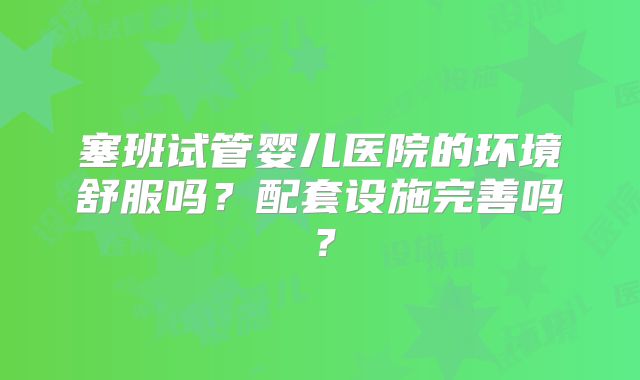塞班试管婴儿医院的环境舒服吗？配套设施完善吗？