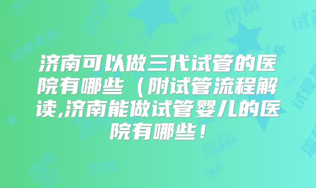 济南可以做三代试管的医院有哪些(附试管流程解读,济南能做试管婴儿的医院有哪些!