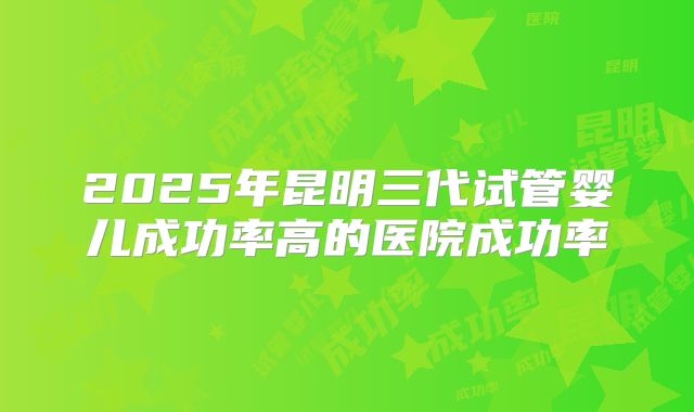 2025年昆明三代试管婴儿成功率高的医院成功率