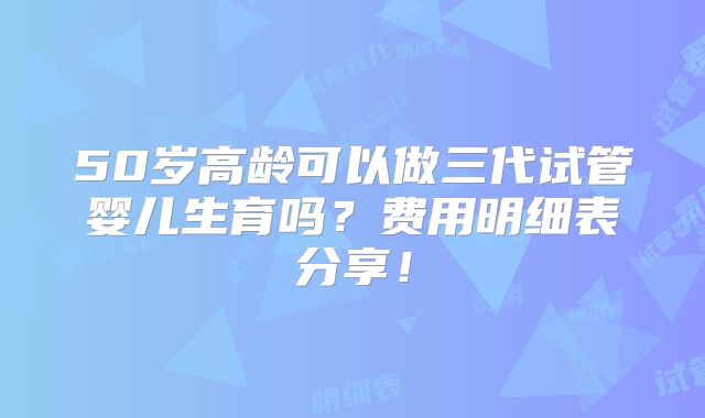 50岁高龄可以做三代试管婴儿生育吗？费用明细表分享！