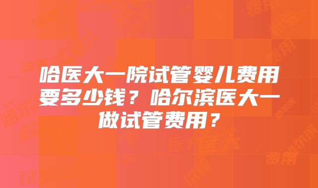 哈医大一院试管婴儿费用要多少钱？哈尔滨医大一做试管费用？