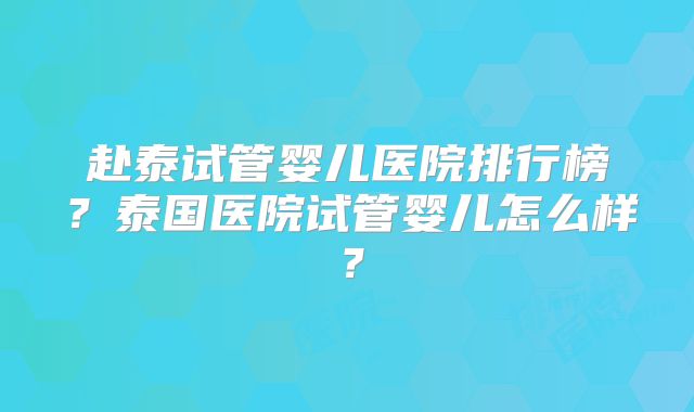 赴泰试管婴儿医院排行榜？泰国医院试管婴儿怎么样？