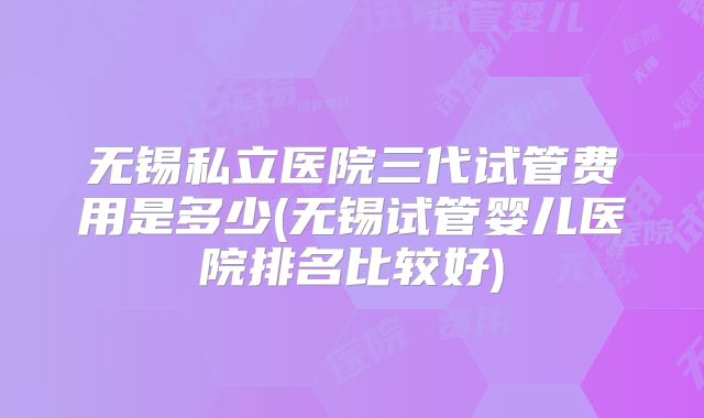 无锡私立医院三代试管费用是多少(无锡试管婴儿医院排名比较好)