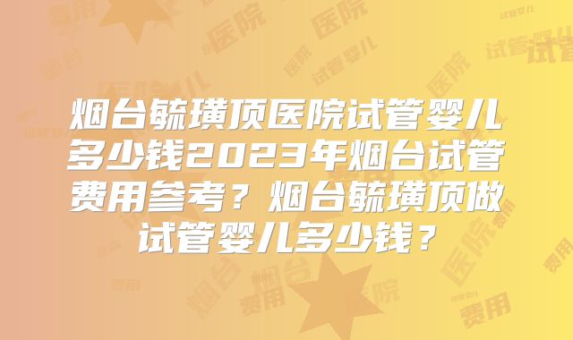 烟台毓璜顶医院试管婴儿多少钱2023年烟台试管费用参考?烟台毓璜顶做试管婴儿多少钱?