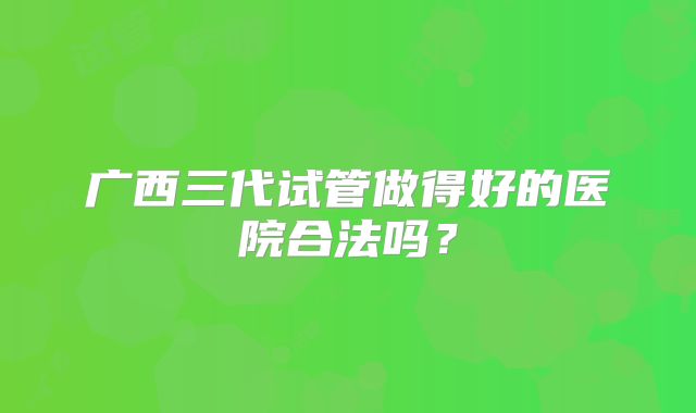 广西三代试管做得好的医院合法吗?