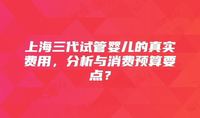上海三代试管婴儿的真实费用,分析与消费预算要点?