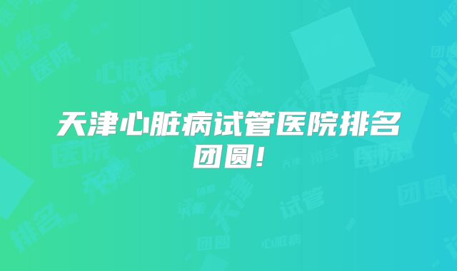 天津心脏病试管医院排名团圆!