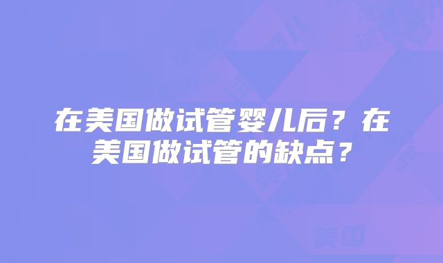在美国做试管婴儿后？在美国做试管的缺点？