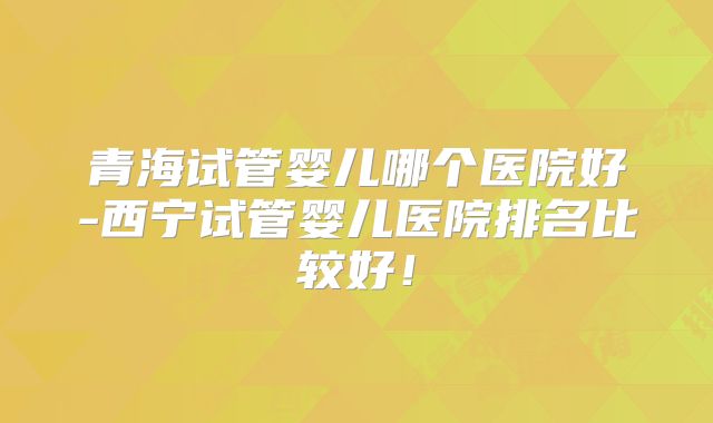 青海试管婴儿哪个医院好-西宁试管婴儿医院排名比较好！