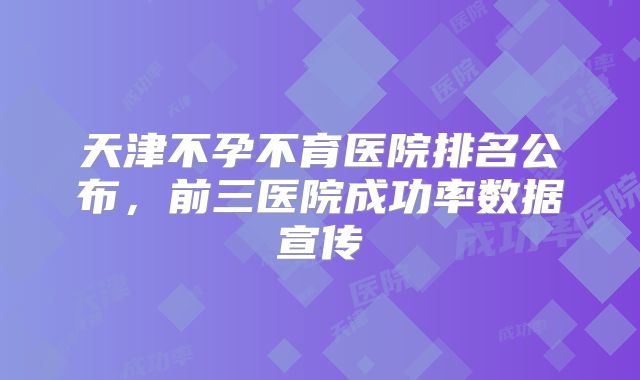 天津不孕不育医院排名公布，前三医院成功率数据宣传